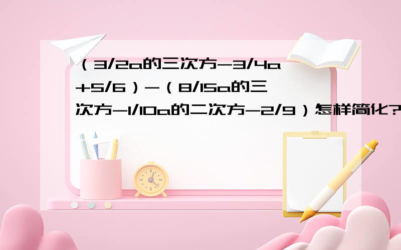 （3/2a的三次方-3/4a+5/6）-（8/15a的三次方-1/10a的二次方-2/9）怎样简化?