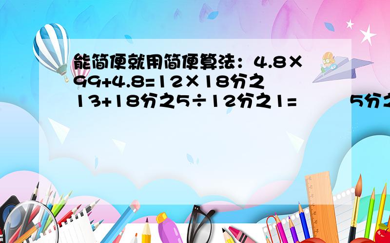 能简便就用简便算法：4.8×99+4.8=12×18分之13+18分之5÷12分之1=         5分之3÷3-5分之4÷4=0.25×[0.6÷（2.4-2.25）]=             （4分之1+6分之5-3分之1）×12=5分之3×5分之2÷5分之3×5分之2=要过程