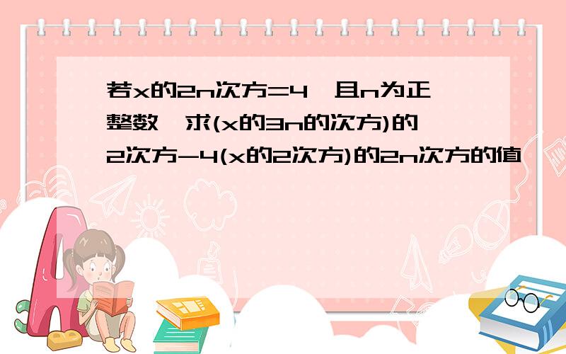 若x的2n次方=4,且n为正整数,求(x的3n的次方)的2次方-4(x的2次方)的2n次方的值