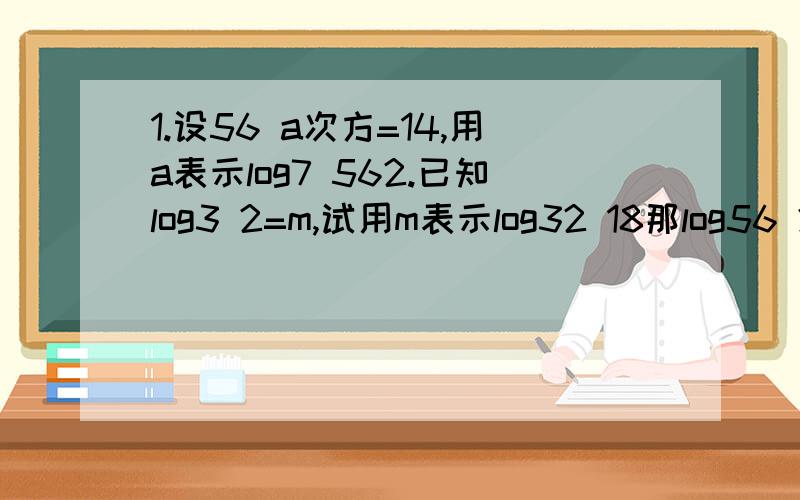 1.设56 a次方=14,用a表示log7 562.已知log3 2=m,试用m表示log32 18那log56 2又怎么办?