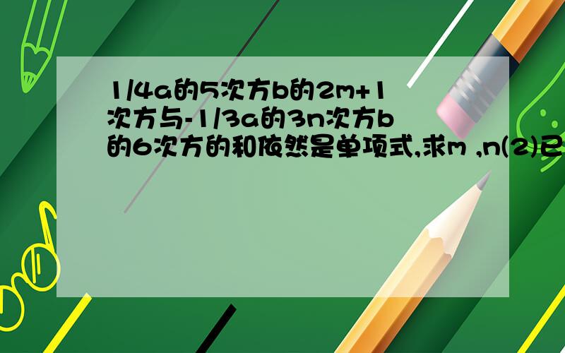 1/4a的5次方b的2m+1次方与-1/3a的3n次方b的6次方的和依然是单项式,求m ,n(2)已知a-b=3/2,b-c=3/2，求代数式(a-c)²+3a+1-3c的值 (3)已知x-y=3xy,求2y-3xy-2x / y+2xy-x（4）若x=1/5 y=1/7,求代数式1/x+1/y除以1/x-1/y