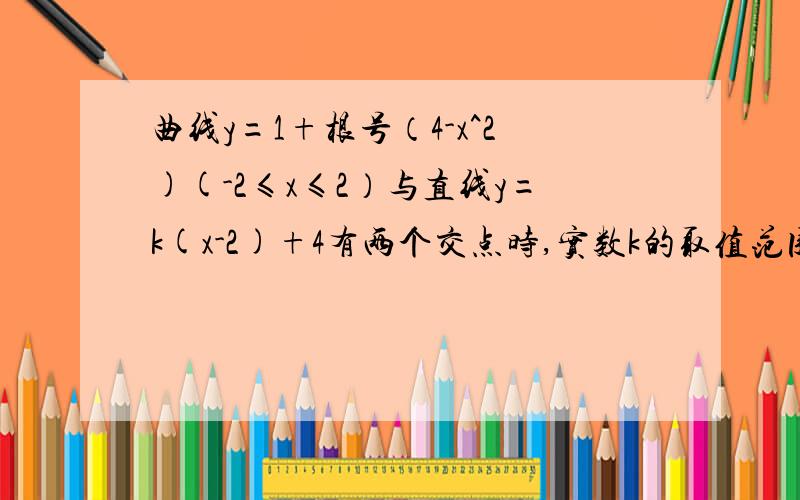 曲线y=1+根号（4-x^2)(-2≤x≤2）与直线y=k(x-2)+4有两个交点时,实数k的取值范围是