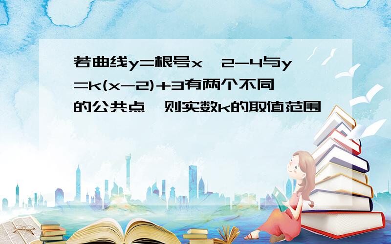 若曲线y=根号x^2-4与y=k(x-2)+3有两个不同的公共点,则实数k的取值范围