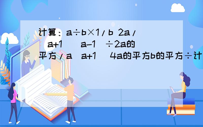计算：a÷b×1/b 2a/(a+1)(a-1)÷2a的平方/a(a+1) 4a的平方b的平方÷计算：a÷b×1/b2a/(a+1)(a-1)÷2a的平方/a(a+1)4a的平方b的平方÷3a/2b
