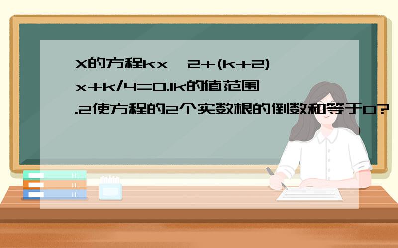 X的方程kx^2+(k+2)x+k/4=0.1k的值范围.2使方程的2个实数根的倒数和等于0?