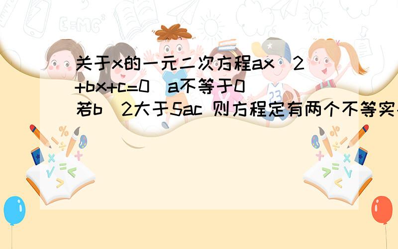 关于x的一元二次方程ax^2+bx+c=0(a不等于0）若b^2大于5ac 则方程定有两个不等实根 求证明关于x的一元二次方程ax^2+bx+c=0(a不等于0）若b^2大于5ac 则方程定有两个不等实根 求证明