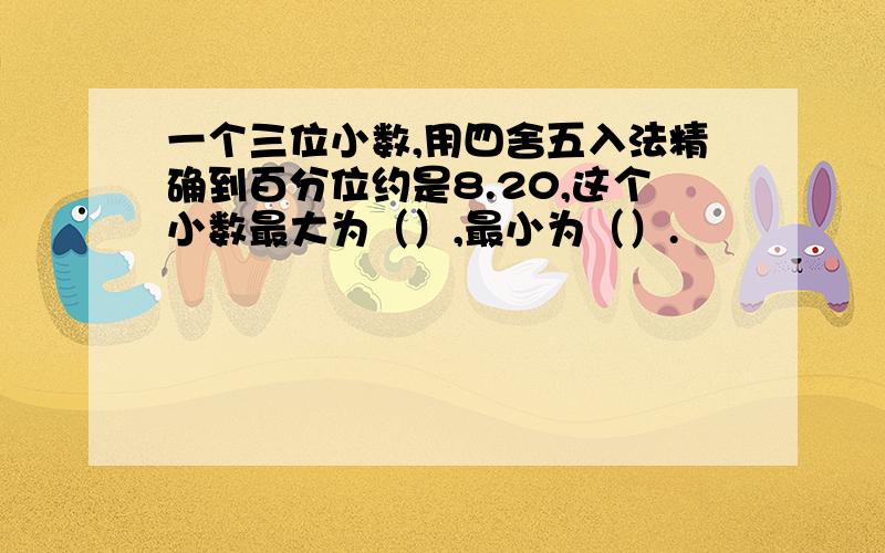 一个三位小数,用四舍五入法精确到百分位约是8.20,这个小数最大为（）,最小为（）.