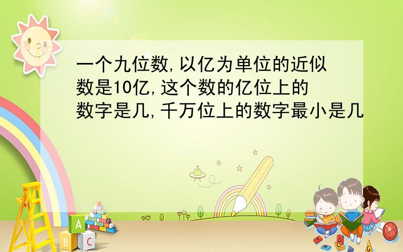 一个九位数,以亿为单位的近似数是10亿,这个数的亿位上的数字是几,千万位上的数字最小是几