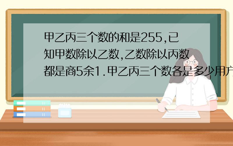 甲乙丙三个数的和是255,已知甲数除以乙数,乙数除以丙数都是商5余1.甲乙丙三个数各是多少用方程解