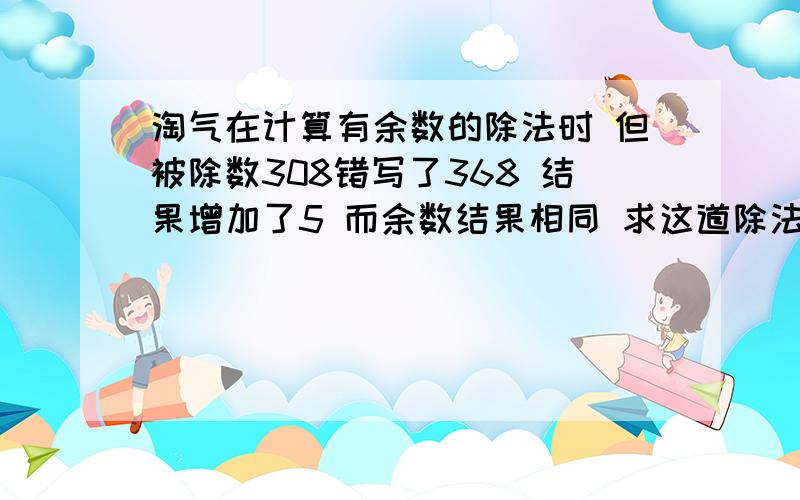 淘气在计算有余数的除法时 但被除数308错写了368 结果增加了5 而余数结果相同 求这道除法算式的余数和除数