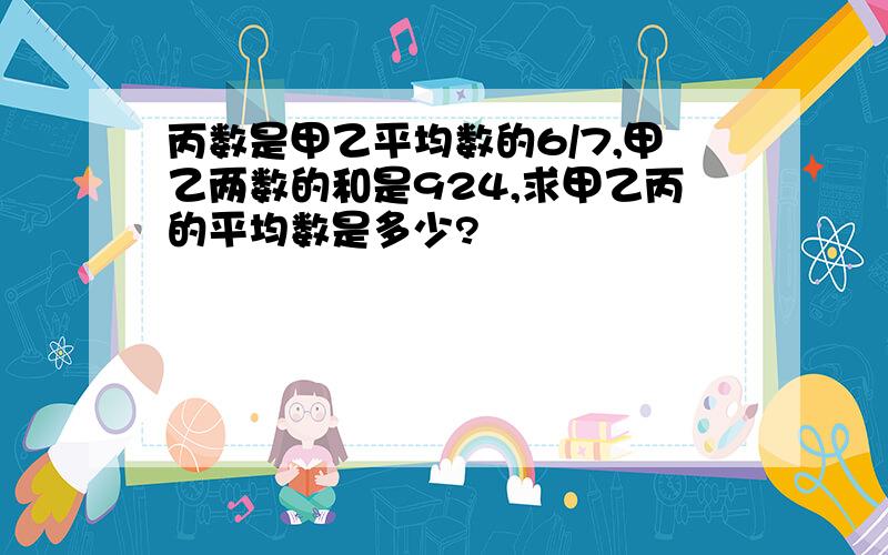 丙数是甲乙平均数的6/7,甲乙两数的和是924,求甲乙丙的平均数是多少?