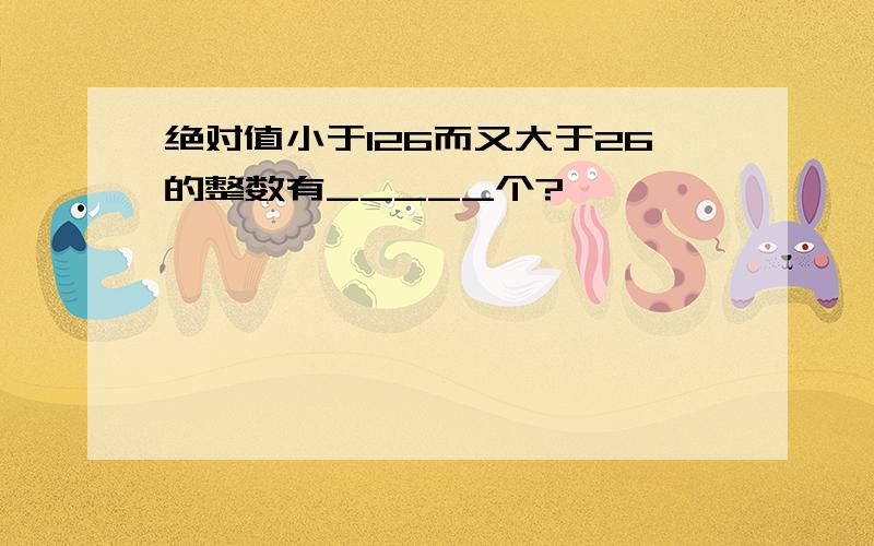 绝对值小于126而又大于26的整数有_____个?