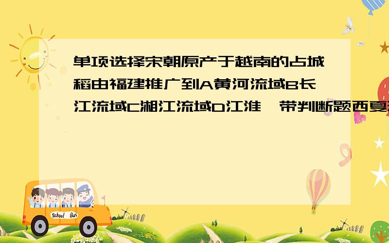 单项选择宋朝原产于越南的占城稻由福建推广到A黄河流域B长江流域C湘江流域D江淮一带判断题西夏建立于1004年（ ）女真是我国西北地区的一个古老民族（ ）南宋的建立者是宋钦宗（ )南宋