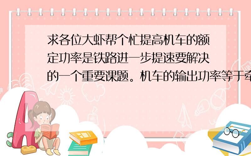 求各位大虾帮个忙提高机车的额定功率是铁路进一步提速要解决的一个重要课题。机车的输出功率等于牵引力与速度的乘积。若列车所受阻力与速度成正比，那么，列车提速前后分别以最高