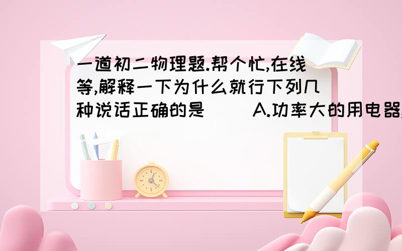 一道初二物理题.帮个忙,在线等,解释一下为什么就行下列几种说话正确的是（ ）A.功率大的用电器,消耗的电能一定多B.同一用电器在不同的电压下,其额定功率不同C.额定电压相同的用电器,串