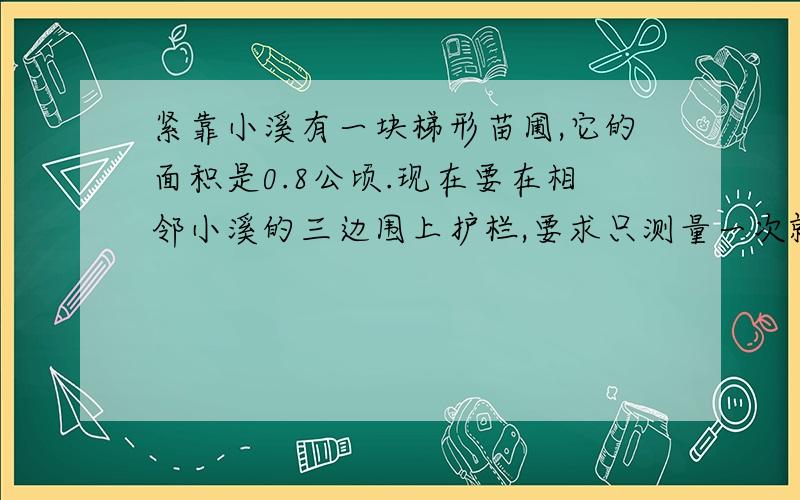 紧靠小溪有一块梯形苗圃,它的面积是0.8公顷.现在要在相邻小溪的三边围上护栏,要求只测量一次就能知道护栏的总长度,需要量哪一条边?如果这条边的长度是50米,护栏总长有多少米?