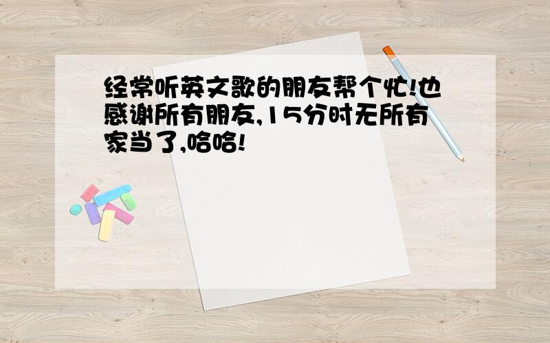 经常听英文歌的朋友帮个忙!也感谢所有朋友,15分时无所有家当了,哈哈!