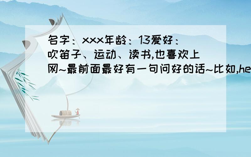 名字：xxx年龄：13爱好：吹笛子、运动、读书,也喜欢上网~最前面最好有一句问好的话~比如,hello,everyone!之类的!后面的发挥想象力...