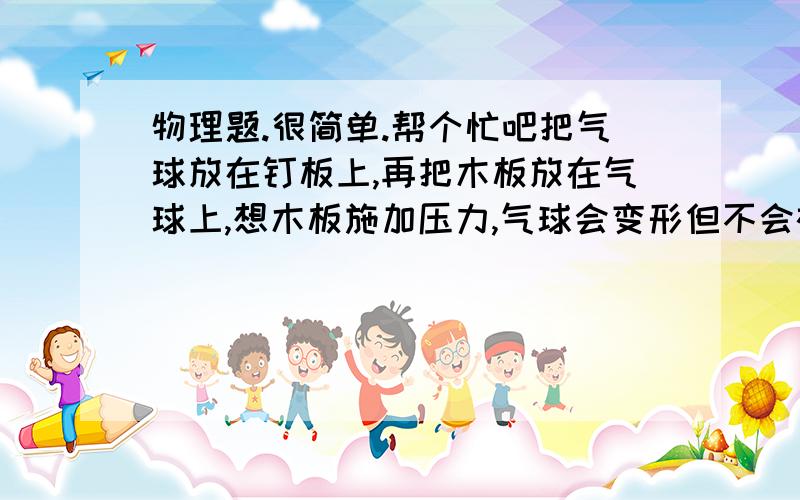 物理题.很简单.帮个忙吧把气球放在钉板上,再把木板放在气球上,想木板施加压力,气球会变形但不会被钉板上的钉子刺破,请解释这一现象.