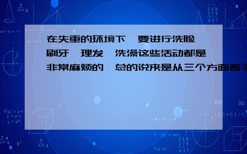 在失重的环境下,要进行洗脸、刷牙、理发、洗澡这些活动都是非常麻烦的,总的说来是从三个方面着手解决的,首先（ ）；其次（ ）；第三（ ）.（必须都是四个字概括）