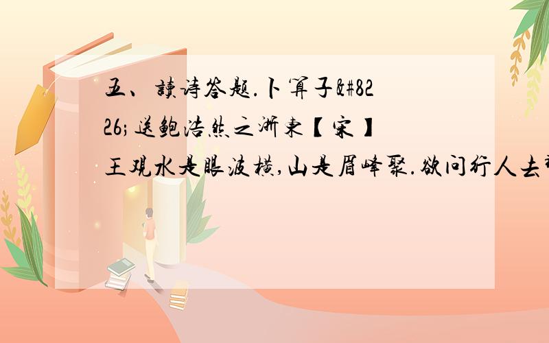 五、读诗答题.卜算子•送鲍浩然之浙东【宋】 王观水是眼波横,山是眉峰聚.欲问行人去那边?眉眼盈盈处.才始送春归,又送君归去.若到江南赶上春,千万和春住.1．加朗读停顿号.2．写景的