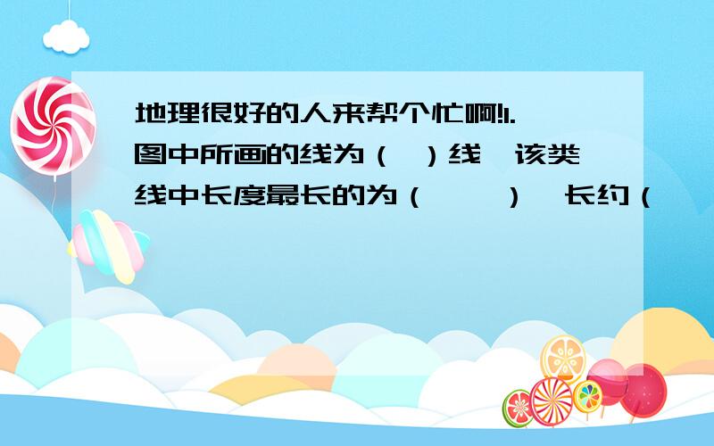 地理很好的人来帮个忙啊!1.图中所画的线为（ ）线,该类线中长度最长的为（　　）,长约（　　）.2．根据图中所示各点的位置,完成下列表格.代号　　　　　A　　　　　B　　　　　　C