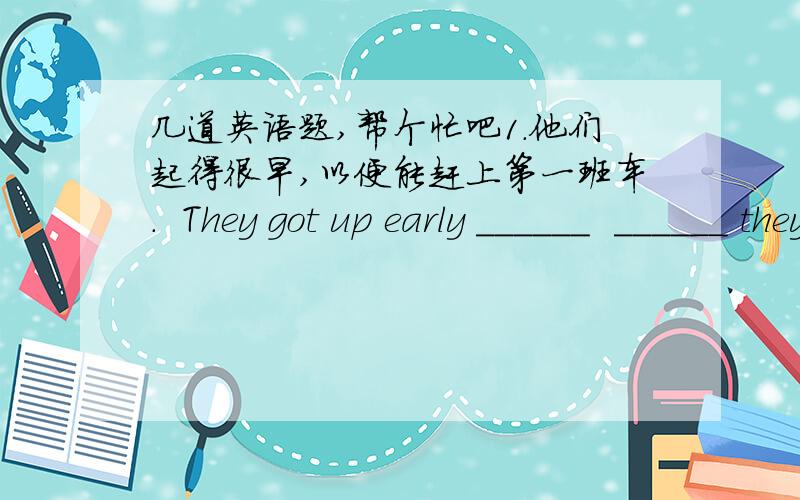 几道英语题,帮个忙吧1.他们起得很早,以便能赶上第一班车.  They got up early ______  ______ they could ______ the first bus. 2.孩子们穿上最好的衣服来庆祝春节.  The children ______   ______   ______ their best clothe