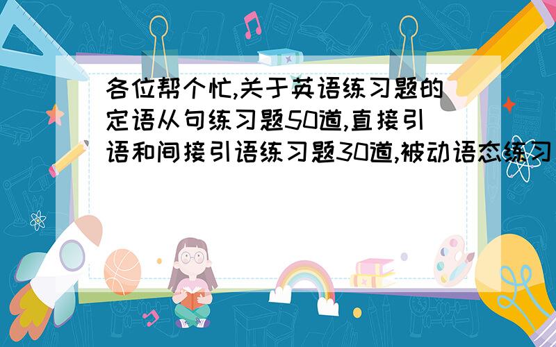 各位帮个忙,关于英语练习题的定语从句练习题50道,直接引语和间接引语练习题30道,被动语态练习题40道,要有答案的,帮忙找练习题