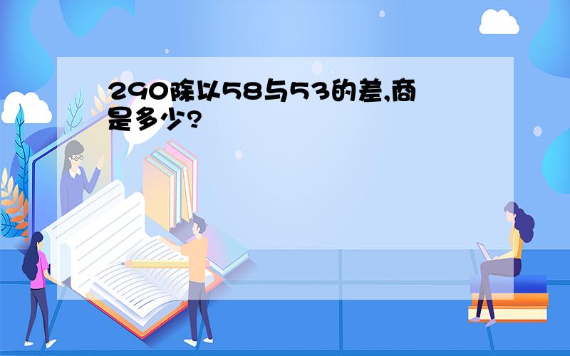 290除以58与53的差,商是多少?