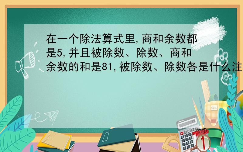 在一个除法算式里,商和余数都是5,并且被除数、除数、商和余数的和是81,被除数、除数各是什么注意：一定要列式,不要说明,不列式不给分