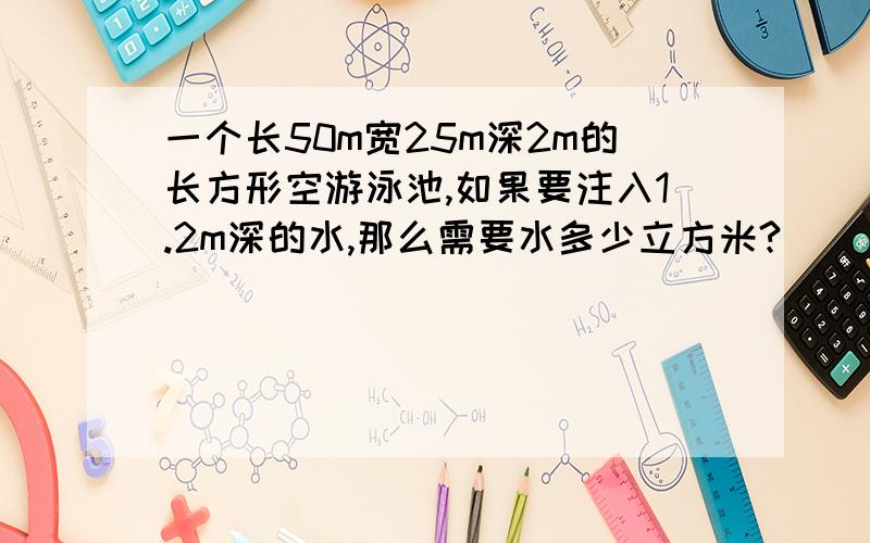 一个长50m宽25m深2m的长方形空游泳池,如果要注入1.2m深的水,那么需要水多少立方米?