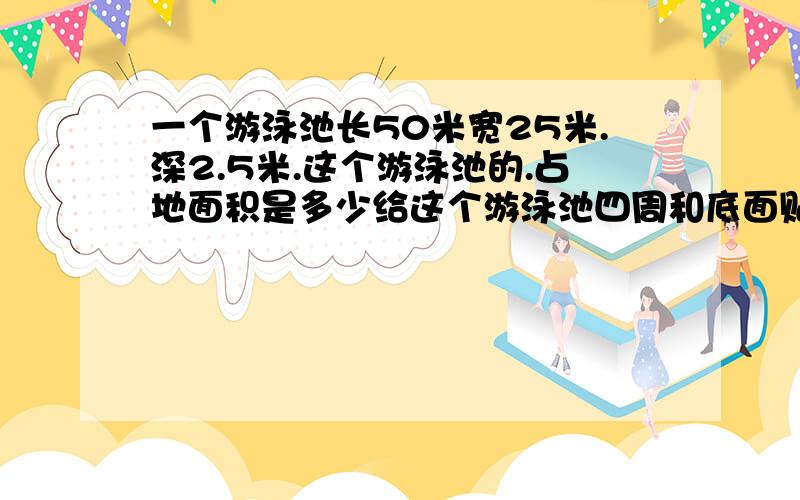 一个游泳池长50米宽25米.深2.5米.这个游泳池的.占地面积是多少给这个游泳池四周和底面贴上瓷砖,至少要