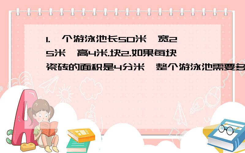 1.一个游泳池长50米,宽25米,高4米.块2.如果每块瓷砖的面积是4分米,整个游泳池需要多少这样的瓷砖?2.每块砖3.2元,贴完这个游泳池大约需要多少钱?某仓库的墙壁需粉刷,它的底面长、宽分别为40