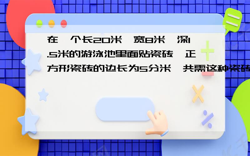 在一个长20米,宽8米,深1.5米的游泳池里面贴瓷砖,正方形瓷砖的边长为5分米,共需这种瓷砖多少块?