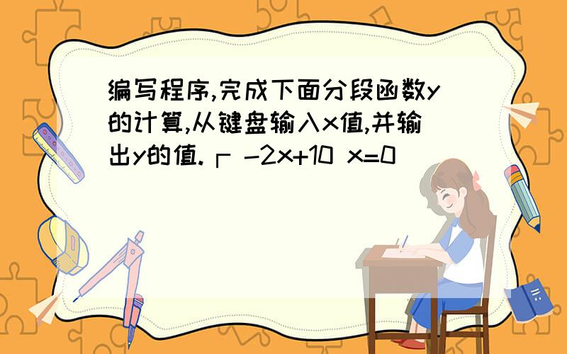 编写程序,完成下面分段函数y的计算,从键盘输入x值,并输出y的值.┌ -2x+10 x=0