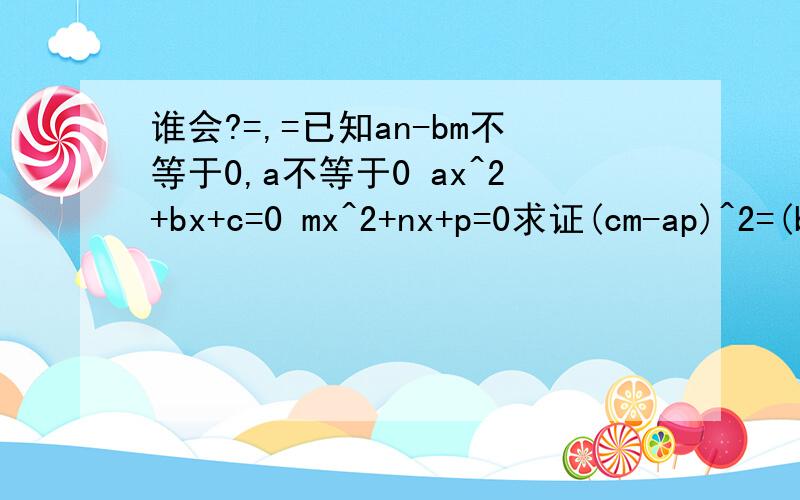 谁会?=,=已知an-bm不等于0,a不等于0 ax^2+bx+c=0 mx^2+nx+p=0求证(cm-ap)^2=(bp-cn)(an-bm).