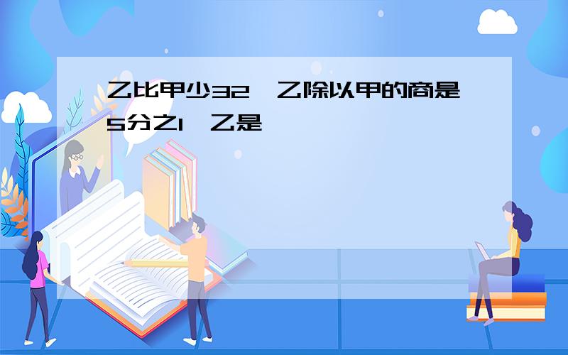 乙比甲少32,乙除以甲的商是5分之1,乙是【】