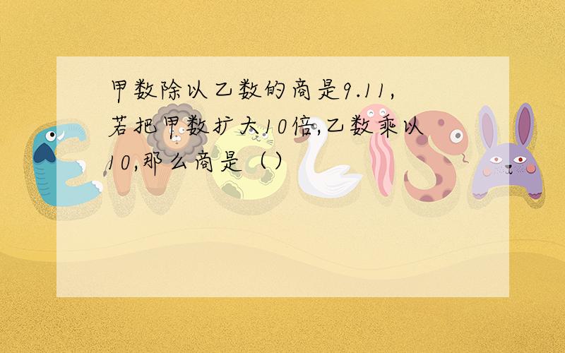 甲数除以乙数的商是9.11,若把甲数扩大10倍,乙数乘以10,那么商是（）