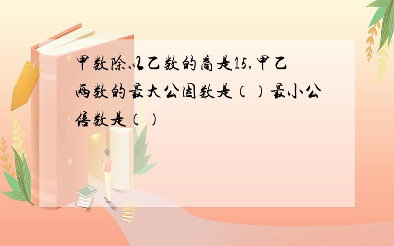 甲数除以乙数的商是15,甲乙两数的最大公因数是（）最小公倍数是（）