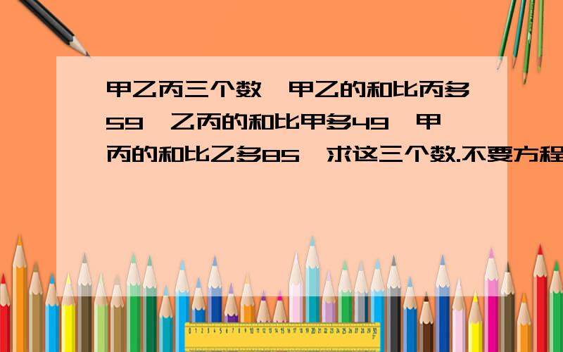 甲乙丙三个数,甲乙的和比丙多59,乙丙的和比甲多49,甲丙的和比乙多85,求这三个数.不要方程式