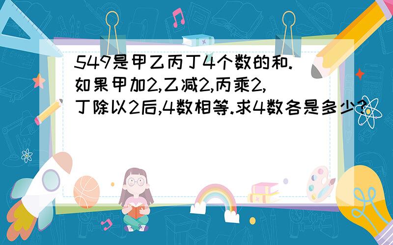 549是甲乙丙丁4个数的和.如果甲加2,乙减2,丙乘2,丁除以2后,4数相等.求4数各是多少?