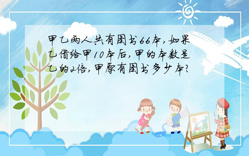 甲乙两人共有图书66本,如果乙借给甲10本后,甲的本数是乙的2倍,甲原有图书多少本?