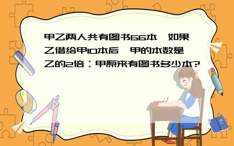 甲乙两人共有图书66本,如果乙借给甲10本后,甲的本数是乙的2倍：甲原来有图书多少本?