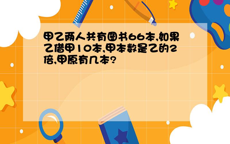 甲乙两人共有图书66本,如果乙借甲10本,甲本数是乙的2倍,甲原有几本?