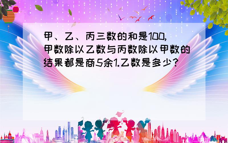 甲、乙、丙三数的和是100,甲数除以乙数与丙数除以甲数的结果都是商5余1.乙数是多少?