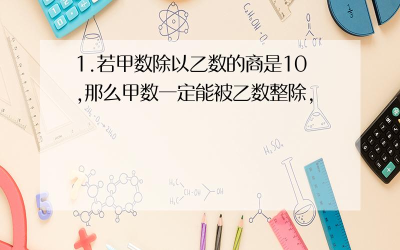 1.若甲数除以乙数的商是10,那么甲数一定能被乙数整除,