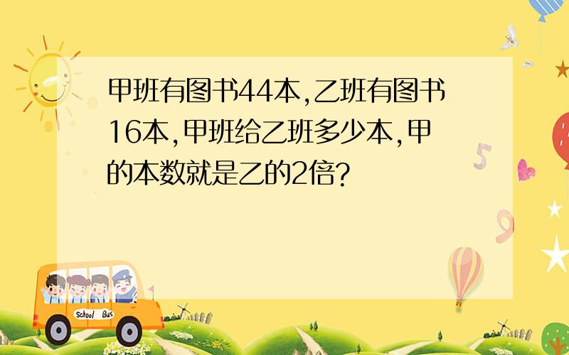 甲班有图书44本,乙班有图书16本,甲班给乙班多少本,甲的本数就是乙的2倍?