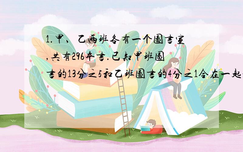 1.甲、乙两班各有一个图书室,共有296本书.已知甲班图书的13分之5和乙班图书的4分之1合在一起是95本,那么甲班图书有多少本?