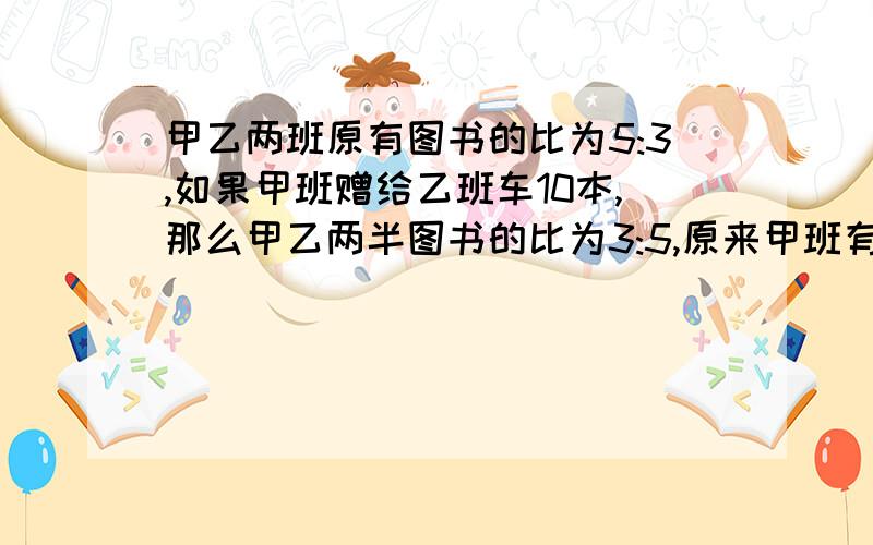 甲乙两班原有图书的比为5:3,如果甲班赠给乙班车10本,那么甲乙两半图书的比为3:5,原来甲班有图书多少本?