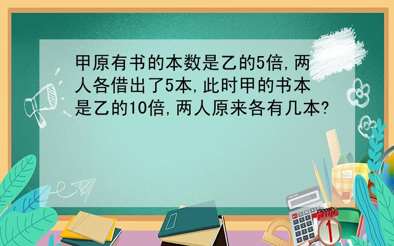 甲原有书的本数是乙的5倍,两人各借出了5本,此时甲的书本是乙的10倍,两人原来各有几本?